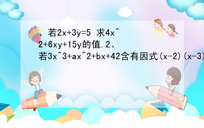 、若2x+3y=5 求4x^2+6xy+15y的值.2、若3x^3+ax^2+bx+42含有因式(x-2)(x-3),求a与b的值,将此因式因式分解