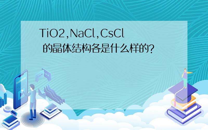 TiO2,NaCl,CsCl 的晶体结构各是什么样的?