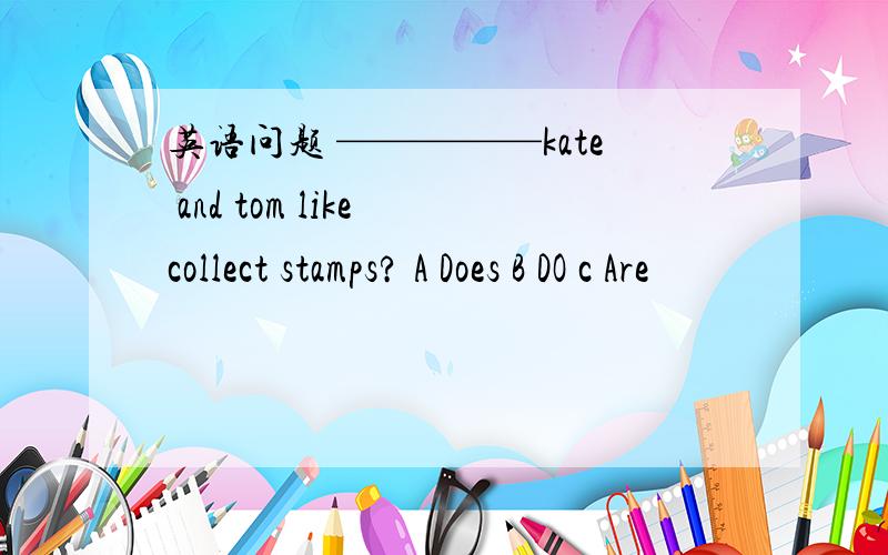 英语问题 —————kate and tom like collect stamps? A Does B DO c Are