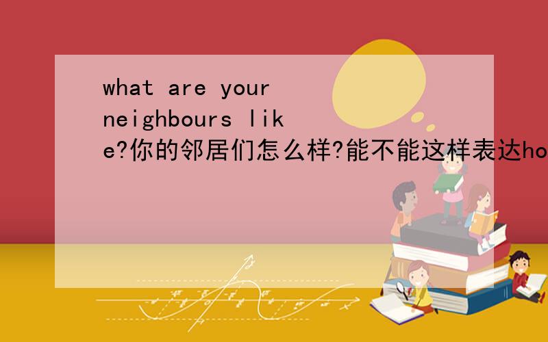 what are your neighbours like?你的邻居们怎么样?能不能这样表达how do your neighbours ?或者是what do you think of  your neighbours ?
