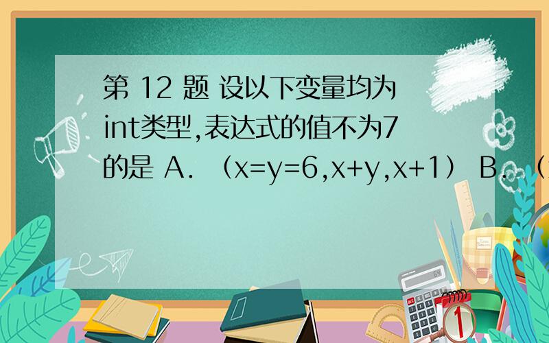 第 12 题 设以下变量均为int类型,表达式的值不为7的是 A．（x=y=6,x+y,x+1） B．（x=y=6,x+y,y+1） C．（x=6,x+1,y=6,x+y） D．（y=6,y+1,x=y,x+1）C