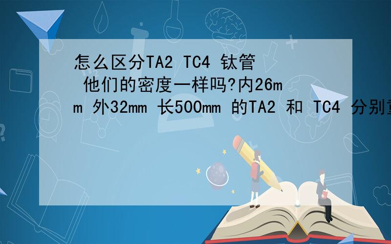 怎么区分TA2 TC4 钛管 他们的密度一样吗?内26mm 外32mm 长500mm 的TA2 和 TC4 分别重多少?600mm 的又重多少?还有什么方法能鉴定是不是TC4 要简单的方法 一般人能做到的 什么硬度计就别提了我弄不到