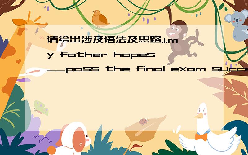 请给出涉及语法及思路.1.my father hopes__pass the final exam successfully.A.me to B.I can C.I to D.me can(这道题选B,但是我不懂为什么A不能选）2.we will ___for a week .could you please look after my dog?A.go B.be away C.leave D