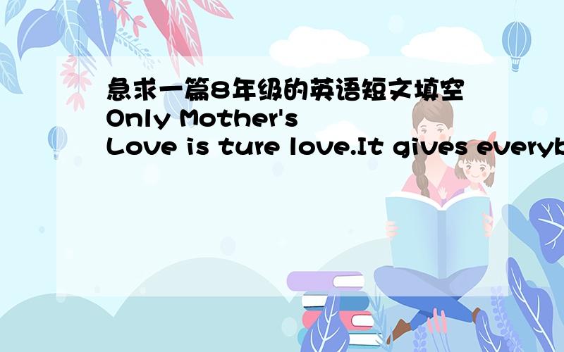 急求一篇8年级的英语短文填空Only Mother's Love is ture love.It gives everybody everything all （h    ） life.When you are still a baby, mother takes good care of you as much as (p   ).In your (w  )hours she always holds you in her arms.