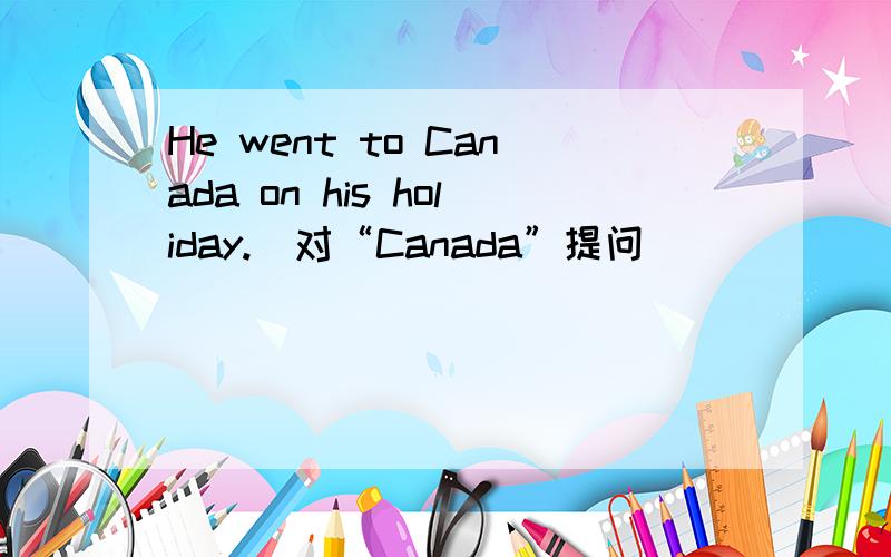 He went to Canada on his holiday.(对“Canada”提问)