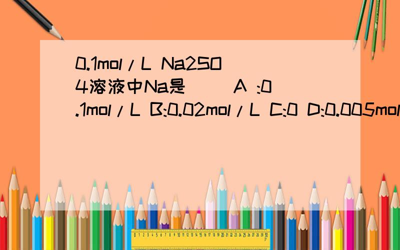 0.1mol/L Na2SO4溶液中Na是（ ）A :0.1mol/L B:0.02mol/L C:0 D:0.005mol/L选那个