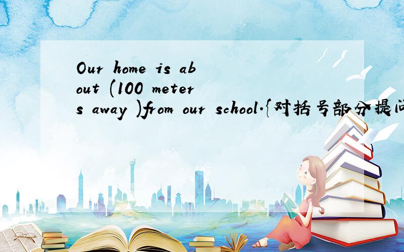 Our home is about (100 meters away )from our school.{对括号部分提问}