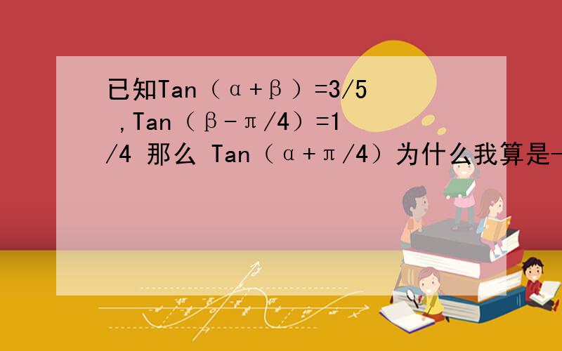 已知Tan（α+β）=3/5 ,Tan（β-π/4）=1/4 那么 Tan（α+π/4）为什么我算是-16 A 13/18 B13/23 C 7/23 D3/18