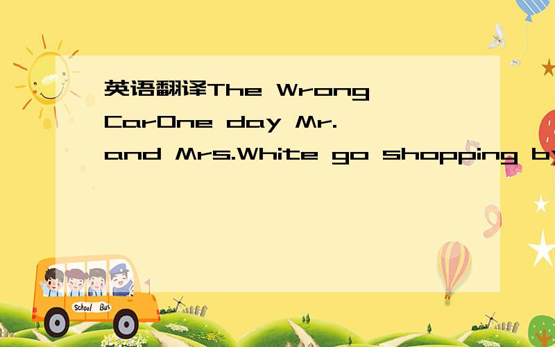 英语翻译The Wrong CarOne day Mr.and Mrs.White go shopping by car.They stop their car near a shop.They buy many things from the shop and the shop and the things are very heavy.They want to buy the things in their car.But Mr.White can’t open the