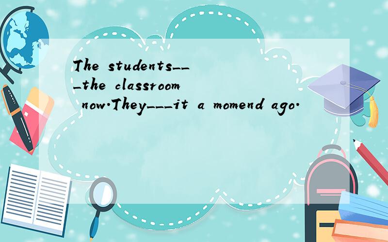 The students___the classroom now.They___it a momend ago.