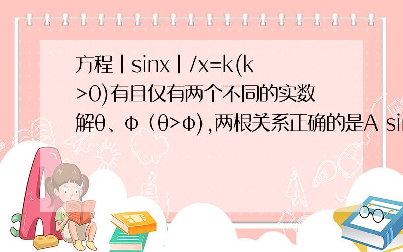 方程|sinx|/x=k(k>0)有且仅有两个不同的实数解θ、φ（θ>φ),两根关系正确的是A sinφ=φcosθ B sinφ=-φcosθ C cosφ=θsinθ D sinθ=-θsinφ要理由或过程