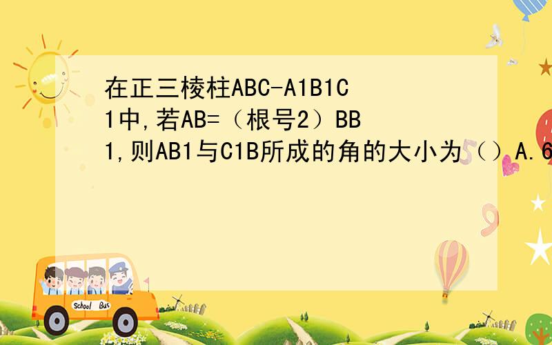 在正三棱柱ABC-A1B1C1中,若AB=（根号2）BB1,则AB1与C1B所成的角的大小为（）A.60度 B.90度 C.105度 D.75度 麻烦写下步骤请用空间向量的方法解答
