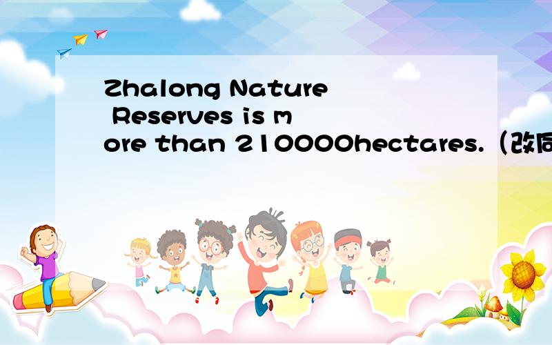 Zhalong Nature Reserves is more than 210000hectares.（改同义句）Zhalong Nature Reserve ( ) ( ) area of more than 210000 hectares