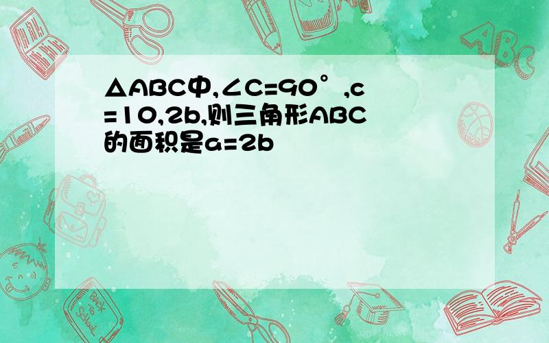 △ABC中,∠C=90°,c=10,2b,则三角形ABC的面积是a=2b