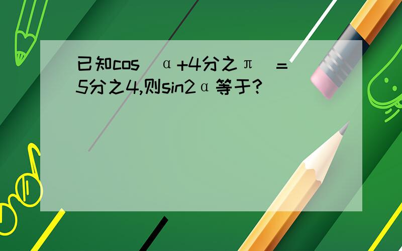 已知cos(α+4分之π)=5分之4,则sin2α等于?
