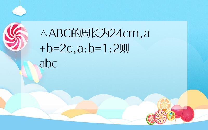 △ABC的周长为24cm,a+b=2c,a:b=1:2则abc