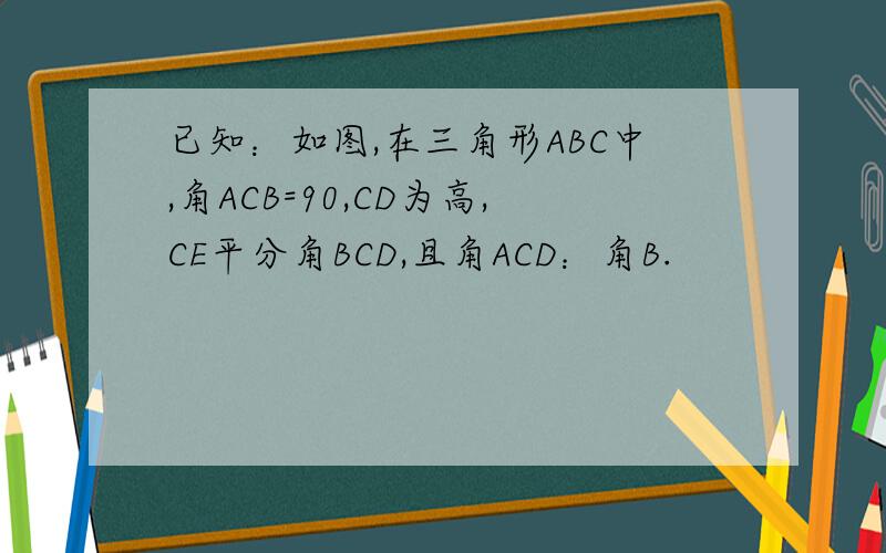 已知：如图,在三角形ABC中,角ACB=90,CD为高,CE平分角BCD,且角ACD：角B.