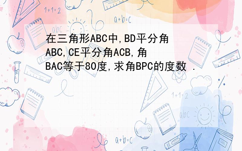 在三角形ABC中,BD平分角ABC,CE平分角ACB,角BAC等于80度,求角BPC的度数 .
