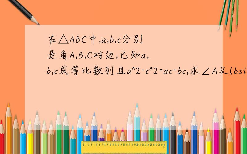 在△ABC中,a,b,c分别是角A,B,C对边,已知a,b,c成等比数列且a^2-c^2=ac-bc,求∠A及(bsinB)/c的值