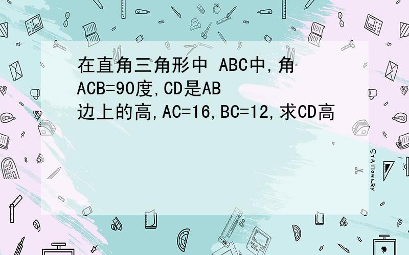 在直角三角形中 ABC中,角ACB=90度,CD是AB 边上的高,AC=16,BC=12,求CD高