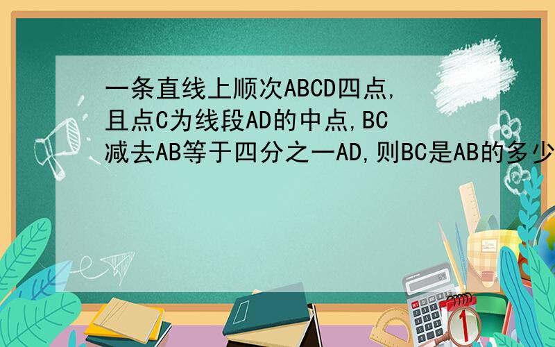 一条直线上顺次ABCD四点,且点C为线段AD的中点,BC减去AB等于四分之一AD,则BC是AB的多少倍?