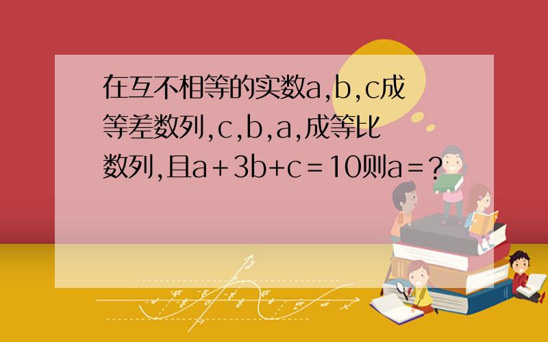 在互不相等的实数a,b,c成等差数列,c,b,a,成等比数列,且a＋3b+c＝10则a＝?