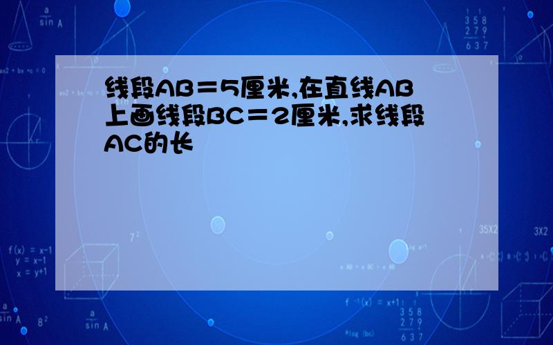线段AB＝5厘米,在直线AB上画线段BC＝2厘米,求线段AC的长