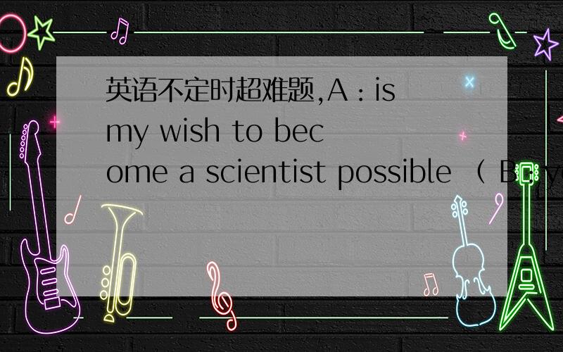 英语不定时超难题,A：is my wish to become a scientist possible （ B：yes,your wish is sure （ ）.选项a：to realize ,to realize B：to realize,to be realize