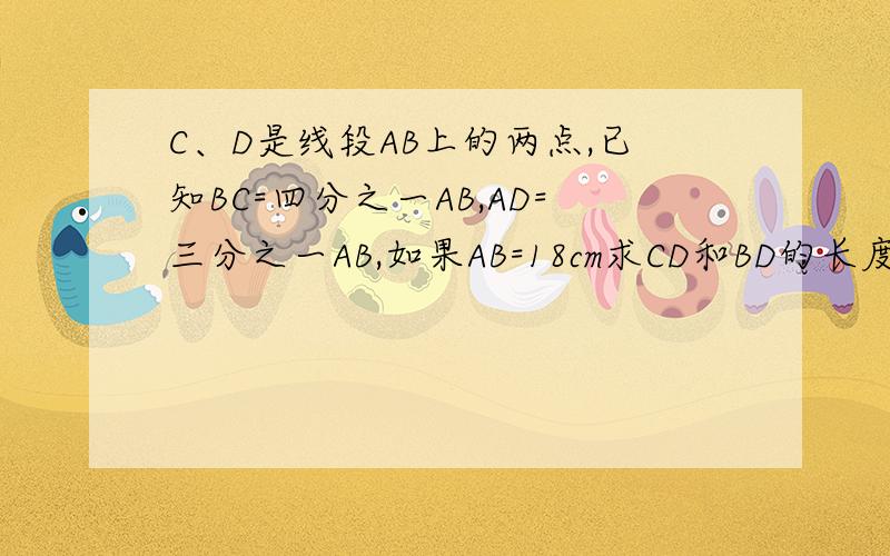 C、D是线段AB上的两点,已知BC=四分之一AB,AD=三分之一AB,如果AB=18cm求CD和BD的长度 A——D———C—B11点之后回答作废