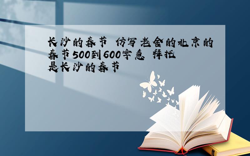 长沙的春节 仿写老舍的北京的春节500到600字急 拜托是长沙的春节
