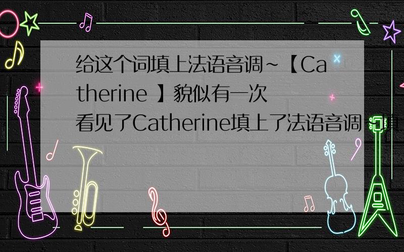 给这个词填上法语音调~【Catherine 】貌似有一次看见了Catherine填上了法语音调~填上会更严谨一些的把?Catherine是我的英文名字,貌似也是很常见的法语名.我希望让他有点French的味道.