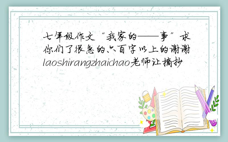 七年级作文“我家的——事”求你们了很急的六百字以上的谢谢laoshirangzhaichao老师让摘抄