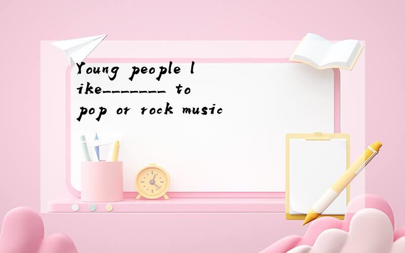 Young people like_______ to pop or rock music