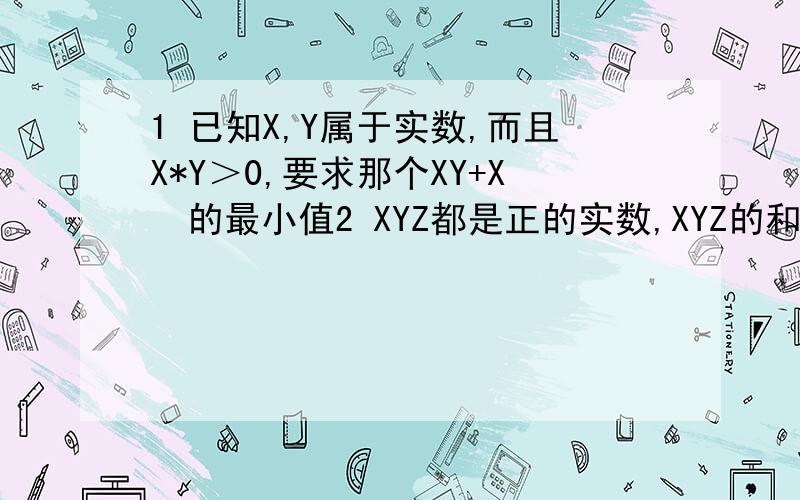 1 已知X,Y属于实数,而且X*Y＞0,要求那个XY+X²的最小值2 XYZ都是正的实数,XYZ的和*XYZ的积等于1,求（X+Y）*（X+Z）的最小值第三道.算了吧,有谁能帮我解答下上面的这两题?晚上9点半就走人了