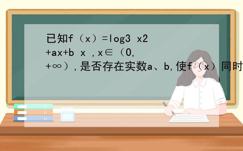 已知f（x）=log3 x2+ax+b x ,x∈（0,+∞）,是否存在实数a、b,使f（x）同时满足下列两个条件：（1）f（x）在（0,1）上是减函数,在[1,+∞）上是增函数；（2）f（x）的最小值是1,若存在,求出a、b,若不