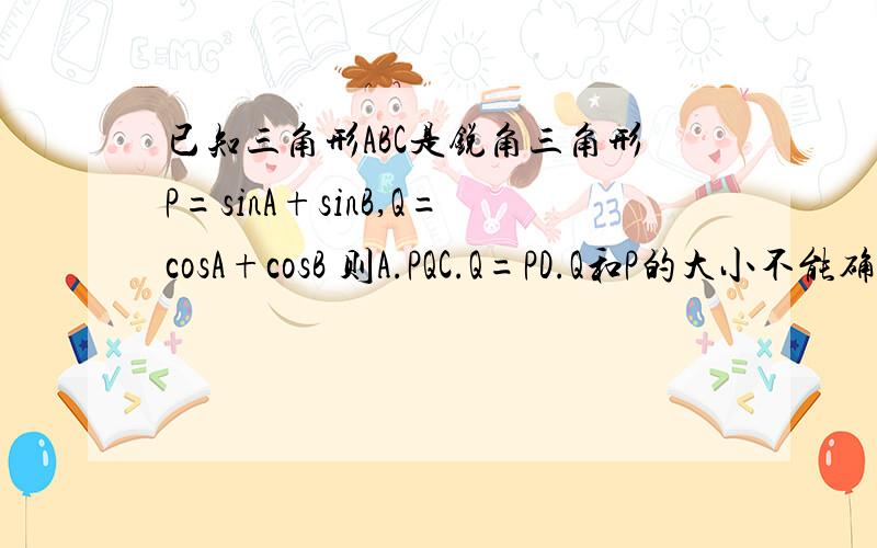 已知三角形ABC是锐角三角形P=sinA+sinB,Q=cosA+cosB 则A.PQC.Q=PD.Q和P的大小不能确定