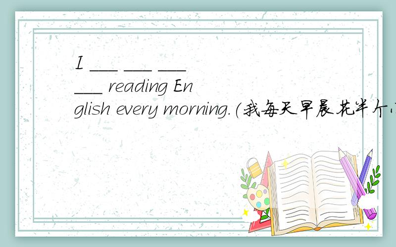 I ___ ___ ___ ___ reading English every morning.(我每天早晨花半个小时读英语.）