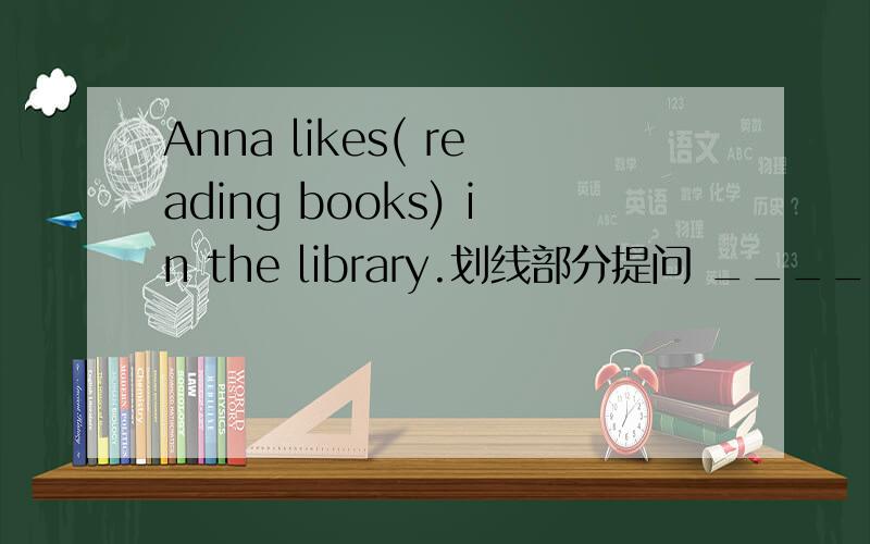 Anna likes( reading books) in the library.划线部分提问 _____ _____Anna ___ ___in the library急