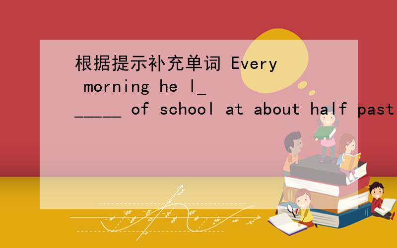 根据提示补充单词 Every morning he l______ of school at about half past six.