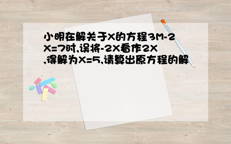 小明在解关于X的方程3M-2X=7时,误将-2X看作2X,得解为X=5,请算出原方程的解