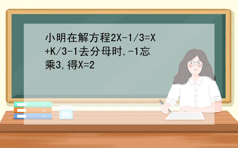 小明在解方程2X-1/3=X+K/3-1去分母时,-1忘乘3,得X=2