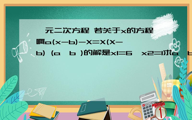 一元二次方程 若关于x的方程啊a(x-b)-X=X(X-b) (a>b )的解是x1=6,x2=1求a,b