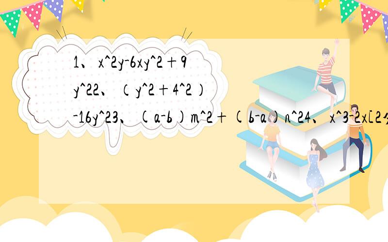 1、x^2y-6xy^2+9y^22、（y^2+4^2）-16y^23、(a-b)m^2+(b-a)n^24、x^3-2x[2分之1x^2-3)(6分之1x-1)-4分之1x]5、(a+1)^2-(1-a)(-a-1)6、[(2xy+3)(2xy-3)+（xy+3^2）]÷xy