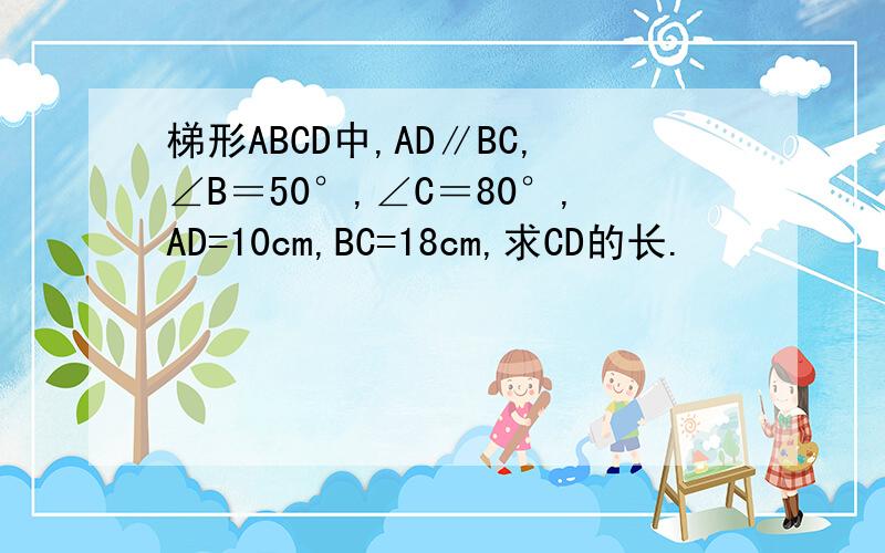 梯形ABCD中,AD∥BC,∠B＝50°,∠C＝80°,AD=10cm,BC=18cm,求CD的长.