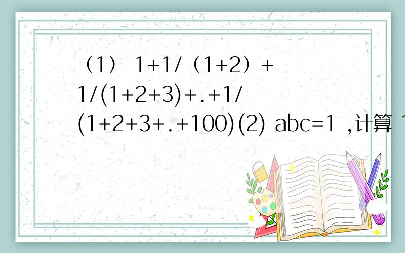 （1） 1+1/（1+2）+1/(1+2+3)+.+1/(1+2+3+.+100)(2) abc=1 ,计算 1/(1+a+ab）+1/（1+b+bc）+1/（1+c+ca）