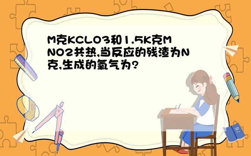 M克KCLO3和1.5K克MNO2共热,当反应的残渣为N克,生成的氧气为?