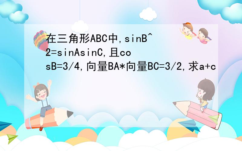 在三角形ABC中,sinB^2=sinAsinC,且cosB=3/4,向量BA*向量BC=3/2,求a+c