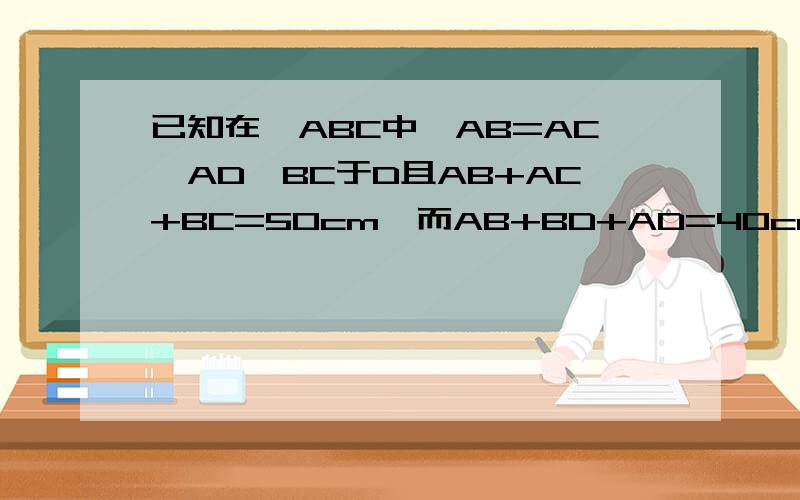 已知在△ABC中,AB=AC,AD⊥BC于D且AB+AC+BC=50cm,而AB+BD+AD=40cm,求AD的长