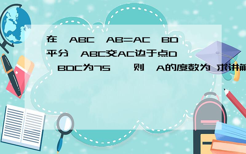 在△ABC,AB=AC,BD平分∠ABC交AC边于点D,∠BDC为75°,则∠A的度数为 求讲解