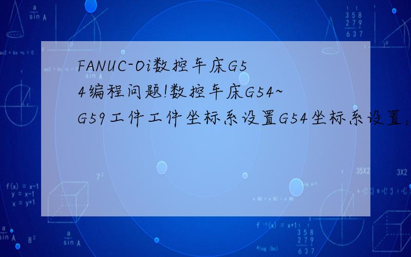 FANUC-Oi数控车床G54编程问题!数控车床G54~G59工件工件坐标系设置G54坐标系设置：1：车削外圆,得X的值a（X方向不动）,进入G54设置界面在X值上直接输入a!2：切削端面(z方向保持不变）,G54设置界